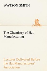 The Chemistry of Hat Manufacturing Lectures Delivered Before the Hat Manufacturers' Association