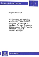 Religionizing, Romanizing Romantics: The Catholico-Christian Camouflage of the Early German Romantics: Wackenroder, Tieck, Novalis, Friedrich & August Wilhelm Schlegel