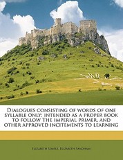 Dialogues Consisting of Words of One Syllable Only; Intended as a Proper Book to Follow the Imperial Primer, and Other Approved Incitements to Learning