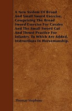 A New System of Broad and Small Sword Exercise, Comprising the Broad Sword Exercise for Cavalry and the Small Sword Cut and Thrust Practice for Infantry. to Which Are Added, Instructions in Horsemanship.