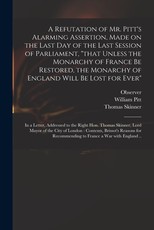 A Refutation of Mr. Pitt's Alarming Assertion, Made on the Last Day of the Last Session of Parliament, that Unless the Monarchy of France Be Restored, the Monarchy of England Will Be Lost for Ever