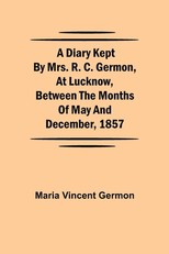A Diary Kept by Mrs. R. C. Germon, at Lucknow, Between the Months of May and December, 1857