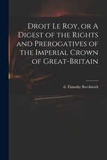 Droit Le Roy, or A Digest of the Rights and Prerogatives of the Imperial Crown of Great-Britain Droit Le Roy, or A Digest of the Rights and Prerogatives of the Imperial Crown of Great-Britain