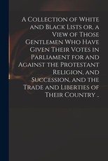 A Collection of White and Black Lists or, a View of Those Gentlemen Who Have Given Their Votes in Parliament for and Against the Protestant Religion, and Succession, and the Trade and Liberties of Their Country ..