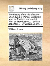 The History of the Life of Nader Shah, King of Persia. Extracted from an Eastern Manuscript, ... with an Introduction, ... and an Appendix, ... by William Jones, ...