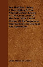 Fen Sketches - Being A Description Of The Alluvial District Known As The Great Leuel Of The Fens, With A Brief History Of Its Progressive Improvements In Drainage And Agriculture