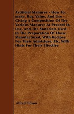 Artificial Manures - How To make, Buy, Value, And Use - Giving A Composition Of The Various Manures At Present In Use, And The Materials Used In The Preparation Of Those Manufactured, With Recipes For Their Admixture, Etc, With Hints For Their Effective