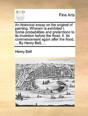 An Historical Essay on the Original of Painting. Wherein Is Exhibited I. Some Probabilities and Pretentions to Its Invention Before the Flood. II. Its Commencement Again After the Flood, ... by Henry Bell, ...