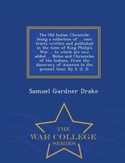 The Old Indian Chronicle; Being a Collection of ... Rare Tracts Written and Published in the Time of King Philip's War ... to Which Are Now Added ... Notes and Chronicles of the Indians, from the Discovery of America to the Present Time. by S. G. D. - War