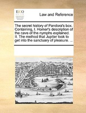 The Secret History of Pandora's Box. Containing, I. Homer's Description of the Cave of the Nymphs Explained. II. the Method That Jupiter Took to Get Into the Sanctuary of Pleasure. ...