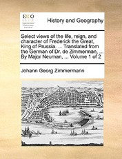 Select Views of the Life, Reign, and Character of Frederick the Great, King of Prussia. ... Translated from the German of Dr. de Zimmerman, ... by Major Neuman, ... Volume 1 of 2