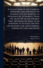 A Collection of the Charges, Opinions, and Sentences of General Courts Martial, as Published by Authority; From the Year 1795 to the Present Time; Intended to Serve as an Appendix to Tytler's Treatise on Military law, and Forming a Book of Cases and Refer