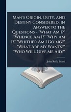 Man's Origin, Duty, and Destiny Considered, in Answer to the Questions - "What Am I?" "Whence Am I?" "Why Am I?" "Whither Am I Going?" "What Are My Wants?" "Who Will Give Me Aid?"