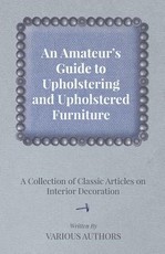 An Amateur's Guide to Upholstering and Upholstered Furniture - A Collection of Classic Articles on Interior Decoration