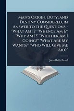 Man's Origin, Duty, and Destiny Considered, in Answer to the Questions - "What Am I?" "Whence Am I?" "Why Am I?" "Whither Am I Going?" "What Are My Wants?" "Who Will Give Me Aid?"