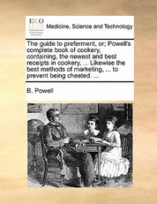 The Guide to Preferment, Or; Powell's Complete Book of Cookery, Containing, the Newest and Best Receipts in Cookery, ... Likewise the Best Methods of Marketing, ... to Prevent Being Cheated. ...