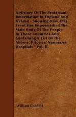 A History of the Protestant Reformation in England and Ireland - Showing How That Event Has Impoverished the Main Body of the People in Those Countries and Containing a List of the Abbeys, Priories, Nunneries, Hospitals - Vol. II.