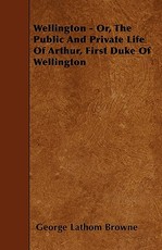 Wellington - Or, the Public and Private Life of Arthur, First Duke of Wellington