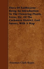 Flora of Eastbourne - Being an Introduction to the Flowering Plants, Ferns, Etc, of the Cuckmere District, East Sussex, with a Map