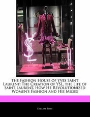 The Fashion House of Yves Saint Laurent: The Creation of Ysl, the Life of Saint Laurent, How He Revolutionized Women's Fashion and His Muses