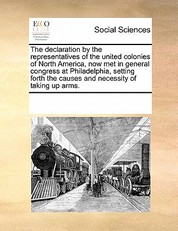 The Declaration by the Representatives of the United Colonies of North America, Now Met in General Congress at Philadelphia, Setting Forth the Causes and Necessity of Taking Up Arms.