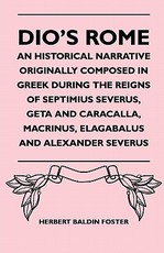 Dio's Rome - An Historical Narrative Originally Composed in Greek During the Reigns of Septimius Severus, Geta and Caracalla, Macrinus, Elagabalus and Alexander Severus