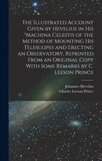 The Illustrated Account Given by Hevelius in his Machina Celestis of the Method of Mounting his Telescopes and Erecting an Observatory, Reprinted From an Original Copy With Some Remarks by C. Leeson Prince