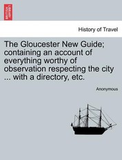The Gloucester New Guide; Containing an Account of Everything Worthy of Observation Respecting the City ... with a Directory, Etc.