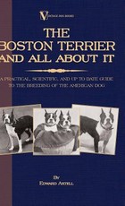 The Boston Terrier and All about It - A Practical, Scientific, and Up to Date Guide to the Breeding of the American Dog (a Vintage Dog Books Breed Classic)