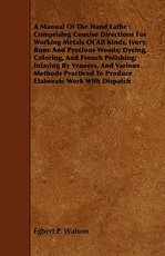 A Manual of the Hand Lathe: Comprising Concise Directions for Working Metals of All Kinds, Ivory, Bone and Precious Woods; Dyeing, Coloring, and French Polishing