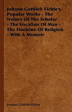 Johann Gottlieb Fichte's Popular Works - The Nature Of The Scholar - The Vocation Of Man - The Doctrine Of Religion - With A Memoir
