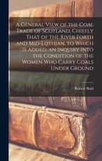 A General View of the Coal Trade of Scotland, Chiefly That of the River Forth and Mid-Lothian. to Which Is Added, an Inquiry Into the Condition of the Women Who Carry Coals Under Ground