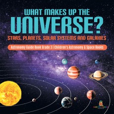 What Makes Up the Universe? Stars, Planets, Solar Systems and Galaxies | Astronomy Guide Book Grade 3 | Children's Astronomy & Space Books