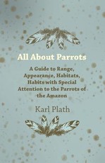 All about Parrots - A Guide to Range, Appearance, Habitats, Habits with Special Attention to the Parrots of the Amazon