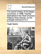 The Secret History of the Happy Revolution, in 1688. Humbly Dedicated to His Most Gracious Majesty King George, by the Principal Transactor in It.