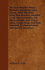 The New Masonic Music Manual, Containing Odes, Chants, Male Quartets, Solos And Marches, Adapted To All The Ceremonies Of The Fraternity. Also Organ Solos, Social Songs And Male Quartets, For Refreshment And Special Occasions