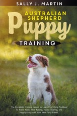 Australian Shepherd Puppy Training: The Complete Training Manual to Learn Everything You Need To Know About How Raising, House Training, and Happily L