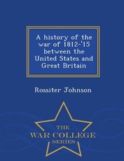 A History of the War of 1812-'15 Between the United States and Great Britain - War College Series