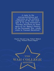 A Reply to the Misrepresentations and Aspersions on the Military Reputation of the Late Lieut.-Gen. R. B. Long Contained in Further Strictures on Those Parts of Col. Napier's History of the Peninsular War, Which Relate to Viscount Beresford. - War College
