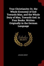 True Christianity; Or, the Whole Economy of God Towards Man, and the Whole Duty of Man, Towards God. in Four Books. Written Originally in the German L