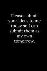 Please submit your ideas to me today so I can submit them as my own tomorrow.