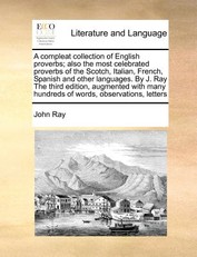A Compleat Collection of English Proverbs; Also the Most Celebrated Proverbs of the Scotch, Italian, French, Spanish and Other Languages. by J. Ray the Third Edition, Augmented with Many Hundreds of Words, Observations, Letters