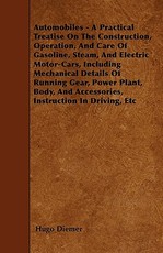 Automobiles - A Practical Treatise On The Construction, Operation, And Care Of Gasoline, Steam, And Electric Motor-Cars, Including Mechanical Details Of Running Gear, Power Plant, Body, And Accessories, Instruction In Driving, Etc