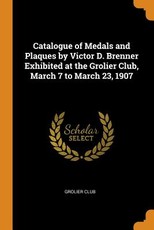 Catalogue of Medals and Plaques by Victor D. Brenner Exhibited at the Grolier Club, March 7 to March 23, 1907