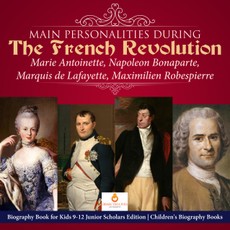 Main Personalities during the French Revolution : Marie Antoinette, Napoleon Bonaparte, Marquis de Lafayette, Maximilien Robespierre | Biography Book for Kids 9-12 Junior Scholars Edition | Children's Biography Books