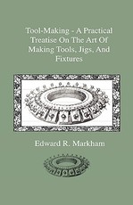 Tool-Making - A Practical Treatise on the Art of Making Tools, Jigs, and Fixtures, with Helpful Suggestions on Heat Treatment of Carbon and High-Speed Steel for Tools, Punches, and Dies