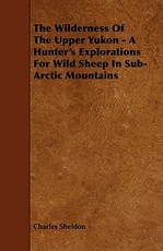 The Wilderness of the Upper Yukon - A Hunter's Explorations for Wild Sheep in Sub-Arctic Mountains