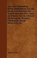Toys and Toymaking - Being Instructions for the Home Construction of Simple Wooden Toys, and of Others That Are Moved or Driven by Weights, Clockwork, Steam, Electricity, Etc