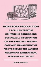 Home Pork Production - A Popular Treatise Containing Concise and Dependable Information on the Breeding, Feeding, Care and Management of Pigs to Secure the Largest Measure of Satisfaction, Pleasure and Profit