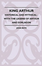 King Arthur - Historical and Mythical - With the Legend of Arthur and Gorlagon